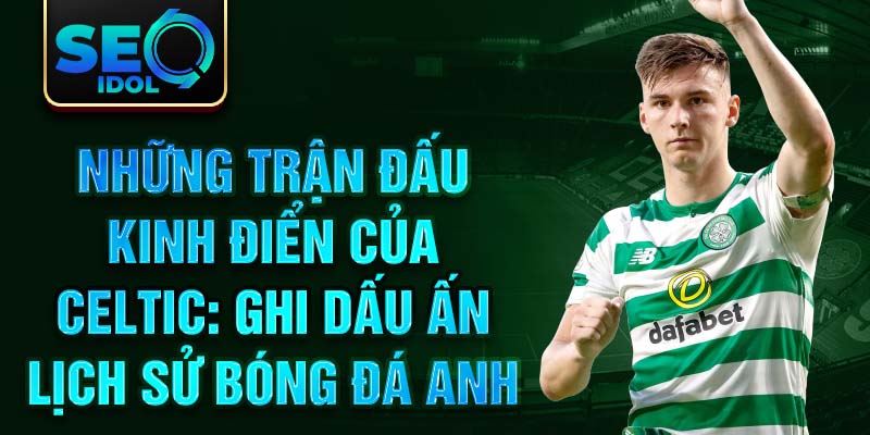 Những trận đấu kinh điển của Celtic: Ghi dấu ấn lịch sử bóng đá Anh