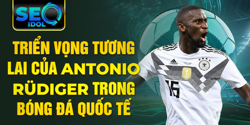 Triển vọng tương lai của Antonio Rüdiger trong bóng đá quốc tế